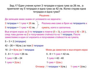 Зад.17  Един ученик купил 3 тетрадки и една гума за 26 лв., а приятелят му 5 тетрадки и една гума за 42 лв. Колко струва една тетрадка и една гума? Решение : Да запишем какво знаем от условието на задачата : 3   тетрадки  +  1   гума  =  26  лв.  Разлика има само в броя на   тетрадките   и  5   тетрадки  +  1  гума  =  42  лв.  сумата ,  която е заплатена. Във втория израз за  2 -те   тетрадки   в повече  ( 5  –  3 ),  е доплатено  (  42  –  26  ),  след това делим на  2  и получаваме стойността на   1   тетрадка .  После заместваме в един от изразите и получаваме стойността на   гумата . 5 – 3 = 2 ( тетрадки ) 42 – 26 = 16(лв.) за тези  2   тетрадки 16 : 2 =  8(лв.)за 1  тетрадка   Може да заместим и във втория израз 3 . 8 + 1  гума  = 26 лв.  5 . 8 + 1  гума  = 42 лв. 1  гума  = 26 – 24  1  гума  = 42 - 40 1  гума  =  2(лв.)  1  гума  = 2(лв.) Отговор  :  1   тетрадка  =  8 (лв.)  1   гума  =  2 (лв.)  