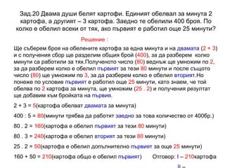 Зад.20 Двама души белят картофи. Единият обелвал за минута 2 картофа, а другият – 3 картофа. Заедно те обелили 400 броя. По колко е обелил всеки от тях, ако първият е работил още 25 минути? Решение : Ще съберем броя на обелените картофа за една минута и на  двамата  ( 2 + 3 ) и с получения сбор ще разделим общия брой ( 400 ), за да разберем  колко минути са работили за тях.Полученото число ( 80 ) веднъж ще умножим по  2 , за да разберем колко е обелил  първият  за тези  80  минути и после същото число ( 80 ) ще умножим по  3 , за да разберем колко е обелил  вторият .Но понеже по условие  първият  е работил още  25  минути, като знаем, че той обелва по  2  картофа за минута, ще умножим ( 25 . 2 ) и получения резултат ще добавим към бройката на  първия . 2 + 3 =  5 (картофа обелват  двамата  за минута) 400 : 5 =  80 (минути трябва да работят  заедно  за това количество от 400бр.) 80 . 2 =  160 (картофа е обелил  първият  за тези  80  минути) 80 . 3 =  240 (картофа е обелил  вторият  за тези  80  минути) 25 . 2 =  50 (картофа е обелил допълнително  първият  за още  25  минути) 160 + 50 =  210 (картофа общо е обелил  първият )  Отговор:  I  –  210 картофа II   –  240 картофа 