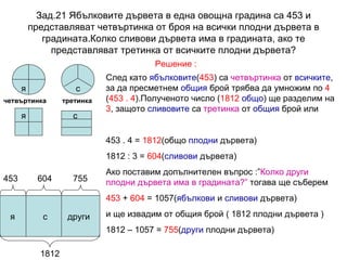 Зад.21 Ябълковите дървета в една овощна градина са 453 и представляват четвъртинка от броя на всички плодни дървета в градината.Колко сливови дървета има в градината, ако те представляват третинка от всичките плодни дървета? четвъртинка третинка Решение : я с След като  ябълковите ( 453 ) са  четвъртинка  от  всичките , за да пресметнем  общия  брой трябва да умножим по  4  ( 453 . 4 ).Полученото число ( 1812   общо ) ще разделим на  3 , защото  сливовите  са  третинка  от  общия  брой или 453 . 4 =  1812 (общо  плодни  дървета) 1812 : 3 =  604 ( сливови  дървета) Ако поставим допълнителен въпрос :” Колко други плодни дървета има в градината?”  тогава ще съберем 453  +  604  = 1057( ябълкови  и  сливови  дървета) и ще извадим от общия брой ( 1812 плодни дървета ) 1812 – 1057 =  755 ( други  плодни дървета) я с я с други 1812 453 604 755 