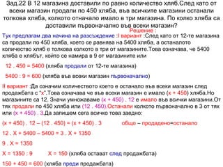 Зад.22 В 12 магазина доставили по равно количество хляб.След като от всеки магазин продали по 450 хляба, във всичките магазини останали толкова хляба, колкото отначало имало в три магазина. По колко хляба са доставили първоначално във всеки магазин? Решение : Тук предлагам два начина на разсъждение  : I  вариант  :След като от 12-те магазина са продали по 450 хляба, което се равнява на 5400 хляба, а останалото количество хляб е толкова колкото в три от магазините.Това означава, че 5400 хляба е хлябът, който се намира в 9 от магазините или  12 . 450 = 5400  (хляба  продали  от 12-те магазина) 5400 : 9 = 600  (хляба във всеки магазин  първоначално ) II  вариант  :Да означим количеството което е останало във всеки магазин след продажбата с “ х ”.Това означава че във всеки магазин е имало ( х + 450 ) хляба.Но магазините са 12. Значи умножаваме  (х + 450) . 12  е  имало  във всички магазини.От тях  продали  по 450 хляба или  (12 . 450). Останали  колкото първоначално в 3 от тях или  (х + 450) . 3 .Да запишем сега всичко това заедно:  (х + 450) . 12 – (12 . 450) = (х + 450) . 3  общо  –  продадено = останало   12 . Х + 5400 – 5400 = 3 . Х + 1350 9 . Х = 1350 Х = 1350 : 9  Х = 150  (хляба остават  след  продажбата) 150 + 450 = 600  (хляба  преди  продажбата) 