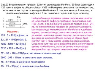 Зад.23 В един магазин продали 52 кутии шоколадови бонбони, 90 броя шоколади и 120 пакета вафли на обща стойност 4302 лв.Намерете цената на трите вида стока, като знаете, че 1 кутия шоколадови бонбони е с 21 лв. по-скъпа от 1 шоколад, а цената на един пакет вафли е с 6 лв. по-ниска от цената на един шоколад. Решение : 6лв. 21пв. цени вафли шоколад бонбони Най-удобно е да изравним всички покупки към цената на шоколада.За вафлите трябваше да доплатим още (120 . 6)лв., а за бонбоните щяхме да платим с (52 . 21) лв. по-малко.Или ако извадим от цялата сума парите, които щяхме да икономисаме от бонбоните и добавим парите, които щяхме да доплатим за вафлите, щяхме да имаме цената на цялата покупка, ако тя се състое – ше само от шоколади.После делим на общия брой  (52+90+120) и получаваме цената на един шоколад. След това към тази цена добавяме 21лв. и получаваме цената на бонбоните, а ако от цената на шоколада извадим 6лв. ще получим цената на пакет вафли. 120 . 6 = 720(лв.)допл. в. 52 . 21 = 1092(лв.)ик. б. 4302 -1092 = 3210(лв.) 3210 + 720 = 3940(лв.) 52 + 90 + 120 = 262(броя, ако всичко е само шоколад) 3940 : 262 = 15(лв.) е цената на един шоколад 15 – 6 = 9(лв.) е цената на пакет вафли 15 + 21 = 36(лв.) е цената на кутия бонбони 