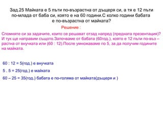 Зад.25 Майката е 5 пъти по-възрастна от дъщеря си, а тя е 12 пъти по-млада от баба си, която е на 60 години.С колко години бабата  е по-възрастна от майката? Решение : Спомняте си за задачите, които се решават отзад напред (предната презентация)? И тук ще направим същото.Започваме от бабата (60год.), която е 12 пъти по-въз – растна от внучката или (60 : 12).После умножаваме по 5, за да получим годините на майката. 60 : 12 = 5(год.) е внучката 5 . 5 = 25(год.) е майката 60 – 25 = 35(год.) бабата е по-голяма от майката(дъщеря и ) 