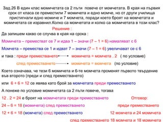 Зад.26 В един клас момичетата са 2 пъти  повече от момчетата. В края на първия срок от класа се преместили 7 момичета и едно момче, но от други училища пристигнали едно момиче и 7 момчета, поради което броят на момчетата и момичетата се изравнил.Колко са момчетата и колко са момичетата в този клас? Решение : Да запишем какво се случва в края на срока : Момичета – преместват се 7 и идва 1 – значи ( 7 – 1 = 6 ) намаляват с 6 Момчета – премества се 1 и идват 7 – значи ( 7 – 1 = 6 ) увеличават се с 6 и така :  преди преместването  момичета = момчета . 2   ( по условие) след преместването  момичета = момчета   (по условие) Което означава, че тези 6 момичета и 6-те момчета променят първото твърдение във второто (преди и след преместването)  или  6 + 6 = 12  се явява като брой за  момчетата  преди  преместването А понеже по условие момичетата са 2 пъти повече, тогава  12 . 2 = 24  е броят на  момичетата  преди  преместването  Отговор: 24 – 6 = 18  ( момичета)  след  преместването  преди преместването 12 + 6 = 18  ( момчета)  след  преместването  12 момчета и 24 момичета след преместването 18 момчета и 18 момичета 