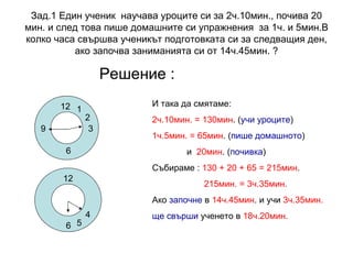 Зад.1 Един ученик  научава уроците си за 2ч.10мин., почива 20 мин. и след това пише домашните си упражнения  за 1ч. и 5мин.В колко часа свършва ученикът подготовката си за следващия ден, ако започва заниманията си от 14ч.45мин. ? Решение : 12 3 6 9 1 2 И така да смятаме:  2ч.10мин. = 130мин . ( учи уроците ) 1ч.5мин. = 65мин . ( пише домашното ) и  20мин . ( почивка ) Събираме :  130 + 20 + 65 = 215мин . 215мин. = 3ч.35мин. Ако  започне  в  14ч.45мин . и учи  3ч.35мин. ще свърши  ученето в  18ч.20мин. 6 4 5 12 