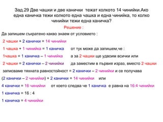 Зад.29 Две чашки и две канички  тежат колкото 14 чинийки.Ако една каничка тежи колкото една чашка и една чинийка, то колко чинийки тежи една каничка? Решение : Да запишем съкратено какво знаем от условието : 2 чашки  +  2 канички  =  14 чинийки 1 чашка  +  1 чинийка  =  1 каничка   от тук може да запишем,че :  1чашка  =  1 каничка  –  1 чинийка   а за  2 чашки  ще удвоим всички или 2 чашки  =  2 канички  –  2 чинийки   да заместим в първия израз, вместо  2 чашки   записваме тяхната равностойност =  2 канички  –  2 чинийки  и се получава ( 2 канички  –  2 чинийки ) +  2 канички  =  14 чинийки   или 4 канички  =  16 чинийки   от което следва че  1 каничка   е равна на  16:4 чинийки 1 каничка  = 16 : 4 1 каничка  =  4 чинийки 