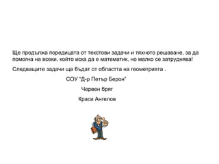 Ще продължа поредицата от текстови задачи и тяхното решаване, за да помогна на всеки, който иска да е математик, но малко се затруднява! Следващите задачи ще бъдат от областта на геометрията . СОУ “Д-р Петър Берон” Червен бряг Краси Ангелов 