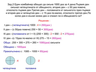 Зад.2 Един комбайнер обещал да ожъне 1000 дка за 4 дена.Първия ден ожънал четвъртината от обещаното, втория ден – с 50 дка повече, отколкото първия ден.Третия ден – половината от ожънатото през първия и втория ден и четвъртия ден – с 15 дка по-малко, отколкото третия ден.По колко дка е жънал всеки ден и спазил ли е обещанието си? Решение : I  ден – ( четвъртината ) 1000 :  4  =  250(дка ) II  ден – (с 50дка повече) 250 + 50 =  300(дка) III  ден –( половината  от  I  +  II ) (250 + 300) :  2  = 550 :  2  =  275(дка) IV  ден –(с 15дка по-малко от  III ) 275 – 15 =  260(дка) Общо  : 250 + 300 + 275 + 260 =  1085(дка)  ожънати Обещано  –  1000дка Преизпълнено  с : 1085 – 1000 =  85(дка) четвъртина половина :4 :2 