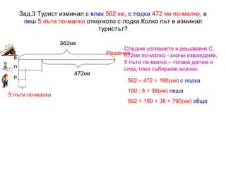Зад.3 Турист изминал с  влак   562 км , с  лодка   472 км по-малко , а  пеш   5 пъти по-малко  отколкото с лодка.Колко път е изминал туристът? Решение :   562км 472км 5 пъти по-малко в л п 562 – 472 = 190(км)   с лодка 190 : 5 = 38(км)   пеша 562 + 190 + 38 = 790(км)  общо Следим условието и решаваме.С 472км по-малко –значи изваждаме, 5 пъти по-малко – тогава делим и след това събираме всичко. 