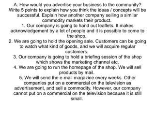 A. How would you advertise your business to the community? Write 5 points to explain how you think the ideas / concepts will be successful. Explain how another company selling a similar commodity markets their product.  1. Our company is going to hand out leaflets. It makes acknowledgement by a lot of people and it is possible to come to the shop.  2. We are going to hold the opening sale. Customers can be going to watch what kind of goods, and we will acquire regular customers.  3. Our company is going to hold a briefing session of the shop which shows the marketing channel etc. 4. We are going to run the homepage of the shop. We will sell products by mail.  5. We will send the e-mail magazine every weeks. Other companies put on a commercial on the television as advertisement, and sell a commodity. However, our company cannot put on a commercial on the television because it is still small.  