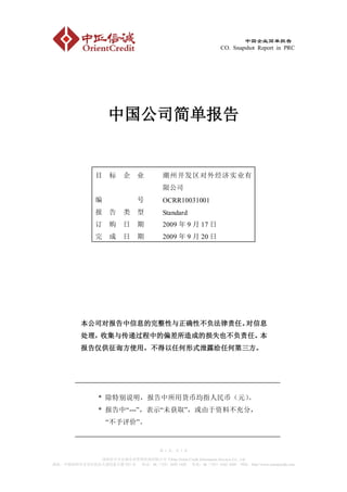 中国企业简单报告
                                                                  CO. Snapshot Report in PRC




                      中国公司简单报告


                目     标     企    业         潮州开发区对外经济实业有
                                           限公司
                编                号         OCRR10031001
                报     告     类    型         Standard
                订     购     日    期         2009 年 9 月 17 日
                完     成     日    期         2009 年 9 月 20 日




           本公司对报告中信息的完整性与正确性不负法律责任。对信息
           处理，收集与传递过程中的偏差所造成的损失也不负责任。本
           报告仅供征询方使用，不得以任何形式泄露给任何第三方。




                  * 除特别说明，报告中所用货币均指人民币（元）
                                        。
                  * 报告中“---”，表示“未获取”，或由于资料不充分，
                     “不予评价”。


                                          第 1 页，共 7 页

             深圳市中正信诚企业管理咨询有限公司 China Orient Credit Information Services Co., Ltd
地址：中国深圳市宝安区民治大道民泰大厦 933 室 电话：86（755）3692 1420 传真：86（755）6162 4269 网址：http://www.orientcredit.com
 