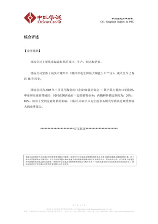 中国企业简单报告
                                                                  CO. Snapshot Report in PRC




综合评述


【业务现状】


     目标公司主要从事陶瓷制品的设计、生产、制造和销售。


     目标公司坐落于汕头市潮州市（潮州市是全国最大陶瓷出口产区），成立至今已有
近 18 年历史。


     目标公司为 2005 年中国日用陶瓷出口企业 50 强企业之一。
                                    其产品主要出口至欧洲、
中亚和东南亚等地区，同时在国内也有一定的销售业务；内销和外销比例约为：20%：
80%。但由于受到金融危机的影响，目标公司以出口为主的业务模式导致其近期受到较
大的业务压力。




              ***********************正文結束**********************




 本报告由深圳市中正信诚企业管理咨询有限公司提供。深圳市中正信诚企业管理咨询有限公司竭力确保其提供之数据准确可靠，但不
 保证该等数据绝对正确可靠；对于任何因资料不确或遗漏又或因根据或倚赖本报告资料所作决定、行动或不行动、以及收集与传递过
 程中的偏差而引致之损失或损害，深圳市中正信诚企业管理咨询有限公司概不负责（不论是民事侵权行为责任或合约责任或其它）。版
 权由深圳市中正信诚企业管理咨询有限公司全权拥有。




                                          第 7 页，共 7 页

             深圳市中正信诚企业管理咨询有限公司 China Orient Credit Information Services Co., Ltd
地址：中国深圳市宝安区民治大道民泰大厦 933 室 电话：86（755）3692 1420 传真：86（755）6162 4269 网址：http://www.orientcredit.com
 