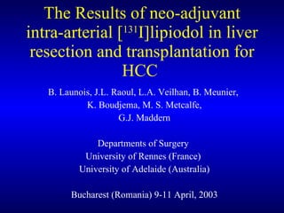 The Results of neo-adjuvant intra-arterial [ 131 I]lipiodol in liver resection and transplantation for HCC  B. Launois, J.L. Raoul, L.A. Veilhan, B. Meunier,  K. Boudjema, M. S. Metcalfe, G.J. Maddern Departments of Surgery  University of Rennes (France)  University of Adelaide (Australia) Bucharest (Romania) 9-11 April, 2003 