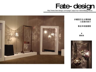 Fate-design   http://www.fate-design.com/page1.aspx?no=165434&tag=show 非鐵設計在台灣泰國 工設展的展示 看起來相當優雅 嚴舶倫           