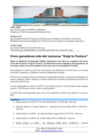 9:00 a 10:00
Ing. Ariel Constanzo de IMPSA de Mendoza
Temática del Taller Internacional de Energía Eólica

10:30 a 11:15
Ing. Alejandro Kane del Programa de Infraestructura Energética del Gobierno de San Luis
Planificación del sistema energético de la Provincia-Ley de fomento a las energías alternativas

11:30 a 12:30
Ing. Hernán Martens de la ULP de San Luis
Uso de Biomasa, disponibilidad y los posibles desarrollos de un motor de vapor


Cinco ganadores más del concurso “Exigí tu Factura”
Desde el Ministerio de Hacienda Pública, informaron este lunes los resultados del cuarto
sorteo del Concurso “Exigí tu Factura”. El mismo tuvo como resultado a cinco ganadores, de
los cuales, cuatro viven en la ciudad de San Luis y uno en la localidad de Naschel.

Este certamen se realiza con el fin de concientizar a los habitantes de la Provincia, en el sentido
social de los impuestos y el hábito de solicitar comprobantes de pago.

El Concurso de Incentivo Fiscal, consistente en la participación libre y gratuita de los habitantes en
sorteos, mediante recibos, facturas y/o tickets emitidos por consumos o prestación de servicios en
la provincia de San Luis.

En esta oportunidad, se sorteó un LCD 32” como primer premio, un home theatre como segundo
premio y 3 DVD’s para el tercer, cuarto y quinto premio.

El sorteo final está programado para el día 23 de diciembre de 2010, cuyo premio es un auto o
KM.

Ganadores
  • Primer Premio: Un LCD 32” Sr. Lebri Nicolás D.N.I. 22.543.508 – San Luis

   •   Segundo Premio: Un Home Theatre Sr. Antonucci Sosa José María D.N.I. 23.947.652 -
       San Luis

   •   Tercer Premio: Un DVD - Sra. Myrian Glady Campos D.N.I.17.837.325 - San Luis

   •   Cuarto Premio: Un DVD - Sr. Nicolás Adaro D.N.I. 32.000.505 - San Luis

   •   Quinto Premio: Un DVD - Sra. Margarita Zárate D.N.I. 10.905.651 - Naschel

                                 TEL: (02652) 452000 INT: 3048
                                MAIL: prensagubsl@yahoo.com.ar
 