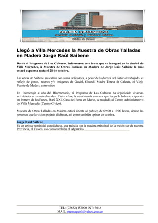 Llegó a Villa Mercedes la Muestra de Obras Talladas
en Madera Jorge Raùl Saibene
Desde el Programa de Las Culturas, informaron este lunes que se inauguró en la ciudad de
Villa Mercedes, la Muestra de Obras Talladas en Madera de Jorge Raùl Saibene la cual
estará expuesta hasta el 28 de octubre.

Las obras de Saibene, muestran con suma delicadeza, a pesar de la dureza del material trabajado, el
reflejo de gente, rostros y/o imágenes de Gardel, Ghandi, Madre Teresa de Calcuta, el Viejo
Puente de Madera, entre otros

En homenaje al año del Bicentenario, el Programa de Las Culturas ha organizado diversas
actividades artístico-culturales. Entre ellas, la mencionada muestra que luego de haberse expuesto
en Potrero de los Funes, BAS XXI, Casa del Poeta en Merlo, se trasladó al Centro Administrativo
de Villa Mercedes (Centro Cívico).

Muestra de Obras Talladas en Madera estará abierta al público de 09:00 a 19:00 horas, donde las
personas que la visiten podrán disfrutar, así como también opinar de su obra.

Jorge Raùl Saibene
Es un artista provincial autodidacta, que trabaja con la madera principal de la región sur de nuestra
Provincia, el Calden, así como también el Algarrobo.




                                 TEL: (02652) 452000 INT: 3048
                                MAIL: prensagubsl@yahoo.com.ar
 