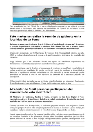 Otra atracción de San Luis Digital, fue el nuevo edificio gubernamental, ya que miles de personas
aprovecharon la oportunidad para recorrer las instalaciones de Terrazas del Portezuelo y sacar
fotos a los paisajes que brinda la flamante Casa de Gobierno.


Este martes se realiza la reunión de gabinete en la
localidad de La Toma
Tal como lo anunciara el ministro Jefe de Gabinete, Claudio Poggi, este martes 5 de octubre
la reunión de gabinete se realizará en la localidad de La Toma. Este será la primera de una
serie de reuniones que se desarrollarán en las localidades cabeceras de Departamentos.

El encuentro comenzará a las 10:00 en la sala de reuniones de la Municipalidad, mientras que a las
12:00 se realizará la conferencia de prensa en la que los ministros informarán los resultados del
encuentro.

Poggi informó que “Cada ministerio llevará una agenda de actividades dependiendo del
departamento o localidad donde se llevará a cabo la reunión de gabinete”.

Además, aclaró que a partir de ahora el cronograma de reuniones se modificará con el objeto de
realizar reuniones en localidades del interior provincial. Una de las reuniones se desarrollará en
San Luis, la siguiente se realizará en la ciudad de Villa Mercedes y los dos martes que quedan
pendientes se llevarán a cabo en una localidad de cabecera de la Provincia prevista con
anticipación.

El funcionario indicó que cada vez que se visiten estas localidades, los ministros y funcionarios
desarrollarán una serie de actividades en el lugar o el departamento según su área.


Alrededor de 3 mil personas participaron del
simulacro de voto electrónico
El Ministerio de Gobierno, Justicia y Culto, presentó en San Luis Digital el ‘voto
electrónico’. A través de dos kioscos digitales, se realizó un simulacro de votación, en donde
alrededor de 3 mil personas se animaron a participar.

Durante los cuatro días de exposición, se realizaron preguntas simples, con imágenes e íconos,
como por ejemplo: ¿Cuál de estas imágenes pertenecen al escudo de San Luis? De esta manera, los
ciudadanos pudieron interiorizarse sobre el voto electrónico y despejar todas sus dudas.

Una de las cabinas electrónicas fue para que los niños, niñas y adolescentes respondieran acerca de
sus derechos. También se les plantearon dilemas sobre situaciones hipotéticas que los chicos
pueden atravesar, en las que se puso en juego concepciones como la igualdad, la integración, la no

                                TEL: (02652) 452000 INT: 3048
                               MAIL: prensagubsl@yahoo.com.ar
 