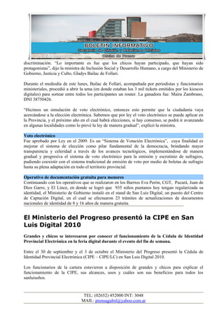 discriminación. “Lo importante es fue que los chicos hayan participado, que hayan sido
protagonistas”, dijo la ministra de Inclusión Social y Desarrollo Humano, a cargo del Ministerio de
Gobierno, Justicia y Culto, Gladys Bailac de Follari.

Durante el mediodía de este lunes, Bailac de Follari, acompañada por periodistas y funcionarios
ministeriales, procedió a abrir la urna (en donde estaban los 3 mil tickets emitidos por los kioscos
digitales) para sortear entre todos los participantes un router. La ganadora fue: Maira Zambrano,
DNI 38750426.

“Hicimos un simulación de voto electrónico, entonces esto permite que la ciudadanía vaya
acercándose a la elección electrónica. Sabemos que por ley el voto electrónico se puede aplicar en
la Provincia, y el próximo año en el cual habrá elecciones, si hay consenso, se podrá ir avanzando
en algunas localidades como lo prevé la ley de manera gradual”, explicó la ministra.

Voto electrónico
Fue aprobado por Ley en el 2009. Es un “Sistema de Votación Electrónica”, cuya finalidad es
mejorar el sistema de elección como pilar fundamental de la democracia, brindando mayor
transparencia y celeridad a través de los avances tecnológicos, implementándose de manera
gradual y progresiva el sistema de voto electrónico para la emisión y escrutinio de sufragios,
pudiendo coexistir con el sistema tradicional de emisión de voto por medio de boletas de sufragio
hasta su plena adaptación en todo el territorio provincial.

Operativo de documentación gratuita para menores
Continuando con los operativos que se realizaron en los Barrios Eva Perón, CGT, Pucará, Juan de
Dios Garro, y El Lince, en donde se logró que 935 niños puntanos hoy tengan regularizada su
identidad, el Ministerio de Gobierno instaló en el stand de San Luis Digital, un puesto del Centro
de Captación Digital, en el cual se efectuaron 23 trámites de actualizaciones de documentos
nacionales de identidad de 8 y 16 años de manera gratuita.


El Ministerio del Progreso presentó la CIPE en San
Luis Digital 2010
Grandes y chicos se interesaron por conocer el funcionamiento de la Cédula de Identidad
Provincial Electrónica en la feria digital durante el evento del fin de semana.

Entre el 30 de septiembre y el 3 de octubre el Ministerio del Progreso presentó la Cédula de
Identidad Provincial Electrónica (CIPE – CIPE/LC) en San Luis Digital 2010.

Los funcionarios de la cartera estuvieron a disposición de grandes y chicos para explicar el
funcionamiento de la CIPE, sus alcances, usos y cuáles son sus beneficios para todos los
sanluiseños.


                                 TEL: (02652) 452000 INT: 3048
                                MAIL: prensagubsl@yahoo.com.ar
 