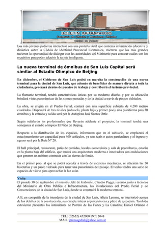 Los más jóvenes pudieron interactuar con una pantalla táctil que contenía información educativa y
didáctica sobre la Cédula de Identidad Provincial Electrónica, mientras que los más grandes
tuvieron la oportunidad de dialogar con las autoridades del Ministerio para conocer cuáles son los
requisitos para poder adquirir la tarjeta inteligente.

La nueva terminal de ómnibus de San Luis Capital será
similar al Estadio Olímpico de Beijing
En diciembre, el Gobierno de San Luis podrá en marcha la construcción de una nueva
terminal para la ciudad de San Luis, que además de beneficiar de manera directa a toda la
ciudadanía, generará cientos de puestos de trabajo y contribuirá el turismo provincial.

La flamante terminal, tendrá características únicas por su moderno diseño, y por su ubicación
brindará vistas panorámicas de las sierras puntadas y de la ciudad a través de paseos vidriados.

La obra, se erigirá en el Predio Ferial, contará con una superficie cubierta de 4.200 metros
cuadrados. Dispondrá de tres niveles (subsuelo, planta baja y primer piso), una plataforma para 30
ómnibus y la entrada y salida será por la Autopista José Santos Ortiz.

Según señalaron los profesionales que llevarán adelante el proyecto, la terminal tendrá una
semejanza al estadio olímpico El Nido de Beijing.

Respecto a la distribución de los espacios, informaron que en el subsuelo, se emplazará el
estacionamiento con capacidad para 400 vehículos, ya seas taxis o autos particulares y el ingreso y
egreso será por la Ruta Nº 20.

El hall principal, restaurante, patio de comidas, locales comerciales y sala de preembarco, estarán
en la planta baja del edificio, que tendrá una arquitectura moderna e innovadora con ondulaciones
que generen un mínimo contraste con las sierras de fondo.

En el primer piso, al que se podrá acceder a través de escaleras mecánicas, se ubicarán las 20
boleterías y un paseo vidriado para tener una panorámica del paisaje. El techo tendrá una serie de
espacios de vidrio para aprovechar la luz solar.

Visita
El pasado 30 de septiembre el ministro Jefe de Gabinete, Claudio Poggi, recorrió junto a técnicos
del Ministerio de Obra Pública e Infraestructura, las instalaciones del Predio Ferial y de
Convenciones de la ciudad de San Luis, donde se construirá la moderna terminal.

Allí, en compañía de la intendenta de la ciudad de San Luis, Alicia Lemme, se interiorizó acerca
de los detalles de la construcción, sus características arquitectónicas y plazo de ejecución. También
estuvieron presentes los intendentes de Potrero de los Funes y La Carolina; Daniel Orlando e


                                 TEL: (02652) 452000 INT: 3048
                                MAIL: prensagubsl@yahoo.com.ar
 