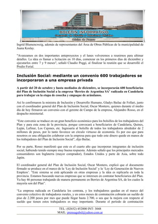 Ingrid Blumencweig, además de representantes del Área de Obras Públicas de la municipalidad de
Juana Koslay.

"Avanzamos en dos importantes anteproyectos y el lunes volveremos a reunirnos para ultimar
detalles. La idea es llamar a licitación en 10 días, comenzar en los primeros días de diciembre y
ejecutarlos entre 7 y 9 meses", señaló Claudio Poggi, al finalizar la reunión que se desarrolló el
Predio Ferial.

Inclusión Social: mediante un convenio 600 trabajadores se
incorporaron a una empresa privada
A partir del 20 de octubre y hasta mediados de diciembre, se incorporarán 600 beneficiarios
del Plan de Inclusión Social a la empresa ‘Berries de Argentina SA’ radicada en Candelaria
para trabajar en la etapa de cosecha y empaque de arándanos.

Así lo confirmaron la ministra de Inclusión y Desarrollo Humano, Gladys Bailac de Follari, junto
con el coordinador general del Plan de Inclusión Social, Oscar Montero, quienes durante el medio
día de hoy firmaron un convenio con el gerente de Campo de la empresa, Alejandro Rosso, en el
despacho ministerial.

“Este convenio se traduce en un gran beneficio económico para los bolsillos de los trabajadores del
Plan y para esta zona de la provincia, porque convocará a beneficiarios de Candelaria, Quines,
Luján, Lafinur, Los Cajones, etc. Ingresaría al bolsillo de todos los trabajadores alrededor de 2
millones de pesos, por lo tanto favorece un círculo virtuoso de economía. Es por eso que para
nosotros es una obligación colaborar con la empresa para que todo este dinero quede en manos de
los trabajadores del Plan de Inclusión Social”, dijo Bailac.

Por su parte, Rosso manifestó que este es el cuarto año que incorporan integrantes de inclusión
social, habiendo tenido siempre muy buena respuesta. Además señaló que los principales mercados
consumidores son Inglaterra (mayor comprador), Estados Unidos y parte de Asia, sobre todo
Japón.

El coordinador general del Plan de Inclusión Social, Oscar Montero, explicó que el documento
firmado se produce en el marco de la ‘Ley de Inclusión Social’ y la ‘Ley de Generación de Nuevos
Empleos’. “Este sistema se está aplicando en otras empresas y la idea es replicarla en toda la
provincia. Estamos buscando nuevas empresas que se interesen en contratar beneficiarios del Plan.
Ya hay 46 personas trabajando de manera permanente en Berries de Argentina SA, de los cuales la
mayoría son del Plan”.

“La empresa radicada en Candelaria los contrata, y los trabajadores quedan en el marco del
convenio colectivo de trabajadores rurales, y en estos meses de contratación cobrarán un sueldo de
piso de 2.200 pesos por mes que puede llegar hasta 2.700, o sea que la mejora con respecto al
sueldo que tienen estos trabajadores es muy importante. Durante el período de contratación

                                TEL: (02652) 452000 INT: 3048
                               MAIL: prensagubsl@yahoo.com.ar
 