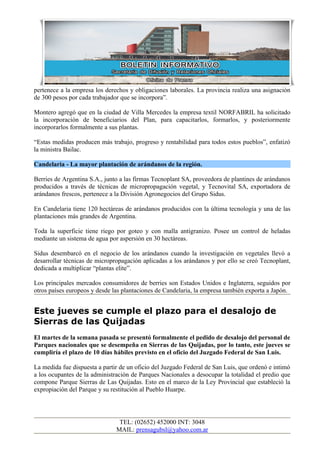 pertenece a la empresa los derechos y obligaciones laborales. La provincia realiza una asignación
de 300 pesos por cada trabajador que se incorpora”.

Montero agregó que en la ciudad de Villa Mercedes la empresa textil NORFABRIL ha solicitado
la incorporación de beneficiarios del Plan, para capacitarlos, formarlos, y posteriormente
incorporarlos formalmente a sus plantas.

“Estas medidas producen más trabajo, progreso y rentabilidad para todos estos pueblos”, enfatizó
la ministra Bailac.

Candelaria - La mayor plantación de arándanos de la región.

Berries de Argentina S.A., junto a las firmas Tecnoplant SA, proveedora de plantines de arándanos
producidos a través de técnicas de micropropagación vegetal, y Tecnovital SA, exportadora de
arándanos frescos, pertenece a la División Agronegocios del Grupo Sidus.

En Candelaria tiene 120 hectáreas de arándanos producidos con la última tecnología y una de las
plantaciones más grandes de Argentina.

Toda la superficie tiene riego por goteo y con malla antigranizo. Posee un control de heladas
mediante un sistema de agua por aspersión en 30 hectáreas.

Sidus desembarcó en el negocio de los arándanos cuando la investigación en vegetales llevó a
desarrollar técnicas de micropropagación aplicadas a los arándanos y por ello se creó Tecnoplant,
dedicada a multiplicar “plantas elite”.

Los principales mercados consumidores de berries son Estados Unidos e Inglaterra, seguidos por
otros países europeos y desde las plantaciones de Candelaria, la empresa también exporta a Japón.


Este jueves se cumple el plazo para el desalojo de
Sierras de las Quijadas
El martes de la semana pasada se presentó formalmente el pedido de desalojo del personal de
Parques nacionales que se desempeña en Sierras de las Quijadas, por lo tanto, este jueves se
cumpliría el plazo de 10 días hábiles previsto en el oficio del Juzgado Federal de San Luis.

La medida fue dispuesta a partir de un oficio del Juzgado Federal de San Luis, que ordenó e intimó
a los ocupantes de la administración de Parques Nacionales a desocupar la totalidad el predio que
compone Parque Sierras de Las Quijadas. Esto en el marco de la Ley Provincial que estableció la
expropiación del Parque y su restitución al Pueblo Huarpe.




                                TEL: (02652) 452000 INT: 3048
                               MAIL: prensagubsl@yahoo.com.ar
 