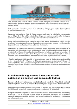 Cabe destacar, que el Fiscal de Estado, Eduardo Allende, entregó el pasado martes al medio día a
las autoridades del Parque Nacional Sierras de las Quijadas, el oficio que ordena la desocupación
total del predio.

En la oportunidad fue recibido por uno de los trabajadores del lugar, quien recibió el oficio y firmó
la conformidad del mismo.

Respecto a esta medida, el Fiscal de Estado puntano, señaló que: “se intimó a los guardaparques
que en el lapso de 10 días hábiles deberán dejar el lugar para que tome posesión la Provincia, caso
contrario se solicitará al Juzgado Federal que libre el mandamiento de desalojo”.

Respecto de la posibilidad que la resolución sea apelada por los organismos nacionales, Allende
aclaró que “ninguna de esas instancias tienen efectos suspensivos, por lo que sí o sí Sierras de las
Quijadas debe ser desalojada por parte de Parques Nacionales”.

La Provincia de San Luis tiene por objetivo restituir el parque, considerado como patrimonio de la
humanidad, a la etnia huarpe, cultura originaria de la zona. Tal iniciativa había sido avalada por la
presidenta de la Nación, Cristina Fernández de Kirchner, en la única reunión que le concediera al
gobernador de la Provincia, Dr. Alberto Rodríguez Saá, como también había ocurrido en el único
encuentro que el primer mandatario puntano mantuviera con el ex presidente Néstor Kirchner.

“En tales ocasiones se había asumido el compromiso, por parte de Nación, de proceder a dicha
acción –comentó Allende-, delegando las diligencias en quien entonces era jefe de Gabinete y el
contador (Alberto) Pérez, quien se desempeñaba como ministro de Hacienda en San Luis. Sin
embargo, luego de esos encuentros jamás un funcionario puntano fue atendido para abordar este
tema”.




El Gobierno inaugura este lunes una sala de
extracción de miel en una escuela de Quines
La nueva sala de extracción de miel estará ubicada en la escuela San Miguel de la localidad
de Quines y forma parte de los procesos de aprendizaje con los que cuenta el establecimiento.

La sala será inaugurada durante un acto a realizarse en la propia sede educativa este 4 de octubre a
las 11:00 ante la presencia de los alumnos, docentes y productores de la localidad.

Este plan de fomento surgió tras la firma de convenio realizada entre los ministerios del Campo y
Educación. La sala de extracción de miel, además de ser de vital importancia para el desarrollo
técnico de los alumnos, también funcionará para prestar servicios a los productores y trashumantes
que trabajen en la zona.

                                 TEL: (02652) 452000 INT: 3048
                                MAIL: prensagubsl@yahoo.com.ar
 