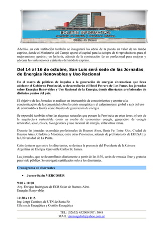 Además, en esta institución también se inaugurará las obras de la puesta en valor de un tambo
caprino, donde el Ministerio del Campo aportó el capital para la compra de 6 reproductores para el
mejoramiento genético en lechería, además de la contratación de un profesional para mejorar y
adecuar las instalaciones existentes del módulo caprino.

Del 14 al 16 de octubre, San Luis será sede de las Jornadas
de Energías Renovables y Uso Racional
En el marco de políticas de impulso a la generación de energías alternativas que lleva
adelante el Gobierno Provincial, se desarrollarán el Hotel Potrero de Los Funes, las jornadas
sobre Energías Renovables y Uso Racional de la Energía, donde disertarán profesionales de
distintos puntos del país.

El objetivo de las Jornadas es realizar un intercambio de conocimientos y aportar a la
concientización de la comunidad sobre la crisis energética y el calentamiento global a raíz del uso
de combustibles fósiles como fuentes de generación de energía.

Se expondrá también sobre las riquezas naturales que poseen la Provincia en estas áreas, el uso de
la arquitectura sustentable como un medio de economizar energía, generación de energía
renovable, solar, eólica, biodigestores y uso racional de energía, entre otros temas.

Durante las jornadas expondrán profesionales de Buenos Aires, Santa Fe, Entre Ríos, Ciudad de
Buenos Aires, Córdoba y Mendoza, entre otras Provincias, además de profesionales de EDESAL y
la Universidad de La Punta.

Cabe destacar que entre los disertantes, se destaca la presencia del Presidente de la Cámara
Argentina de Energía Renovable Carlos St. James.

Las jornadas, que se desarrollarán diariamente a partir de las 8:30, serán de entrada libre y gratuita
para todo público. Se entregará certificados solo a los disertantes.

Cronograma de disertantes

   •   Jueves-Salón MERCOSUR

9:00 a 10:00
Arq. Enrique Rodríguez de ECR Solar de Buenos Aires
Energías Renovables

10:30 a 11:15
Ing. Jorge Caminos de UTN de Santa Fe
Eficiencia Energética y Gestión Energética

                                 TEL: (02652) 452000 INT: 3048
                                MAIL: prensagubsl@yahoo.com.ar
 