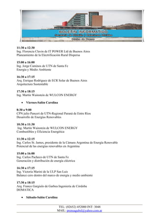 11:30 a 12:30
Ing. Florencia Clavin de IT POWER Ltd de Buenos Aires
Planeamiento de la Electrificación Rural Dispersa

15:00 a 16:00
Ing. Jorge Caminos de UTN de Santa Fe
Energía y Medio Ambiente

16:30 a 17:15
Arq. Enrique Rodríguez de ECR Solar de Buenos Aires
Arquitectura Sustentable

17:30 a 18:15
Ing. Martín Wainstein de WULCON ENERGY

   •   Viernes-Salón Carolina

8:30 a 9:00
CPN julio Panceri de UTN-Regional Paraná de Entre Ríos
Desarrollo de Energías Renovables

10:30 a 11:30
 Ing. Martín Wainstein de WULCON ENERGY
Combustibles y Eficiencia Energética

11:30 a 12:15
Ing. Carlos St. James, presidente de la Cámara Argentina de Energía Renovable
Potencial de las energías renovables en Argentina

15:00 a 16:00
Ing. Carlos Pacheco de UTN de Santa Fe
Generación y distribución de energía eléctrica

16:30 a 17:15
Ing. Victoria Marini de la ULP San Luis
Balance cero dentro del marco de energía y medio ambiente

17:30 a 18:15
Arq. Franco Gargiulo de Garbea Ingeniería de Córdoba
DOMATICA

   •   Sábado-Salón Carolina


                                TEL: (02652) 452000 INT: 3048
                               MAIL: prensagubsl@yahoo.com.ar
 