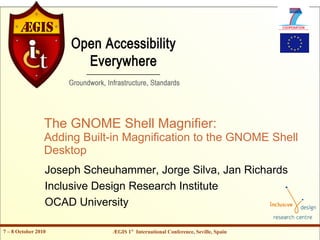 The GNOME Shell Magnifier:
                 Adding Built-in Magnification to the GNOME Shell
                 Desktop
                 Joseph Scheuhammer, Jorge Silva, Jan Richards
                 Inclusive Design Research Institute
                 OCAD University

7 – 8 October 2010           ÆGIS 1st International Conference, Seville, Spain
 