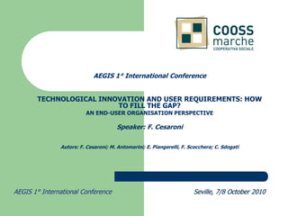 AEGIS 1° International Conference


       TECHNOLOGICAL INNOVATION AND USER REQUIREMENTS: HOW
                         TO FILL THE GAP?
                         AN END-USER ORGANISATION PERSPECTIVE

                                      Speaker: F. Cesaroni

               Autors: F. Cesaroni; M. Antomarini; E. Piangerelli, F. Scocchera; C. Sdogati




AEGIS 1° International Conference                                      Seville, 7/8 October 2010
 