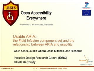 Usable ARIA:
                 the Fluid Infusion component set and the
                 relationship between ARIA and usability
                     Colin Clark, Justin Obara, Jess Mitchell, Jan Richards

                     Inclusive Design Research Centre (IDRC)
                     OCAD University

7 – 8 October 2010                  ÆGIS 1st International Conference, Seville, Spain
 