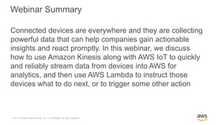 © 2017, Amazon Web Services, Inc. or its Affiliates. All rights reserved.
Webinar Summary
Connected devices are everywhere and they are collecting
powerful data that can help companies gain actionable
insights and react promptly. In this webinar, we discuss
how to use Amazon Kinesis along with AWS IoT to quickly
and reliably stream data from devices into AWS for
analytics, and then use AWS Lambda to instruct those
devices what to do next, or to trigger some other action
 