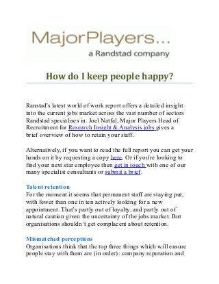 How do I keep people happy?
Ranstad's latest world of work report offers a detailed insight
into the current jobs market across the vast number of sectors
Randstad specialises in. Joel Natfal, Major Players Head of
Recruitment for Research Insight & Analysis jobs gives a
brief overview of how to retain your staff.
Alternatively, if you want to read the full report you can get your
hands on it by requesting a copy here. Or if you're looking to
find your next star employee then get in touch with one of our
many specialist consultants or submit a brief.
Talent retention
For the moment it seems that permanent staff are staying put,
with fewer than one in ten actively looking for a new
appointment. That’s partly out of loyalty, and partly out of
natural caution given the uncertainty of the jobs market. But
organisations shouldn’t get complacent about retention.
Mismatched perceptions
Organisations think that the top three things which will ensure
people stay with them are (in order): company reputation and
 