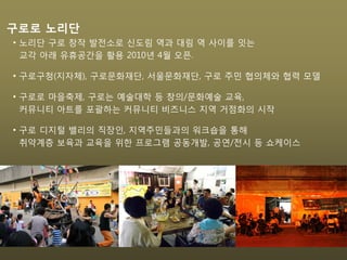 • 노리단 구로 창작 발전소로 신도림 역과 대림 역 사이를 잇는
교각 아래 유휴공간을 활용 2010년 4월 오픈.
• 구로구청(지자체), 구로문화재단, 서울문화재단, 구로 주민 협의체와 협력 모델
• 구로로 마을축제, 구로는 예술대학 등 창의/문화예술 교육,
커뮤니티 아트를 포괄하는 커뮤니티 비즈니스 지역 거점화의 시작
• 구로 디지털 밸리의 직장인, 지역주민들과의 워크숍을 통해
취약계층 보육과 교육을 위한 프로그램 공동개발, 공연/전시 등 쇼케이스
구로로 노리단
 