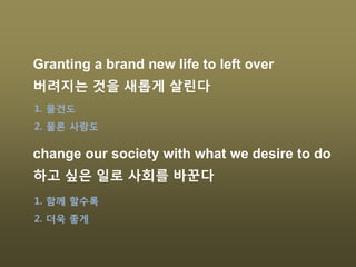 Granting a brand new life to left over
버려지는 것을 새롭게 살린다
change our society with what we desire to do
하고 싶은 일로 사회를 바꾼다
1. 물건도
2. 물론 사람도
1. 함께 할수록
2. 더욱 좋게
 