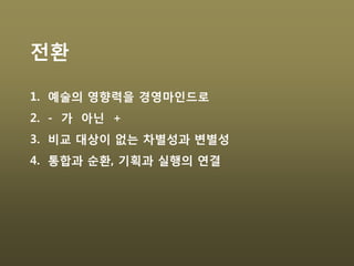 전환
1. 예술의 영향력을 경영마인드로
2. - 가 아닌 +
3. 비교 대상이 없는 차별성과 변별성
4. 통합과 순환, 기획과 실행의 연결
 