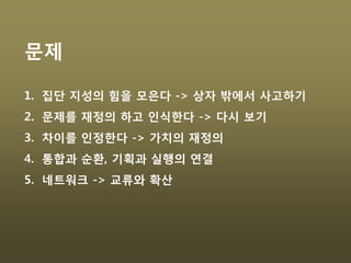 문제
1. 집단 지성의 힘을 모은다 -> 상자 밖에서 사고하기
2. 문제를 재정의 하고 인식한다 -> 다시 보기
3. 차이를 인정한다 -> 가치의 재정의
4. 통합과 순환, 기획과 실행의 연결
5. 네트워크 -> 교류와 확산
 