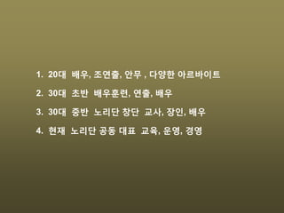 1. 20대 배우, 조연출, 안무 , 다양한 아르바이트
2. 30대 초반 배우훈련, 연출, 배우
3. 30대 중반 노리단 창단 교사, 장인, 배우
4. 현재 노리단 공동 대표 교육, 운영, 경영
 