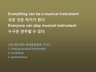 Everything can be a musical instrument
모든 것은 악기가 된다
Everyone can play musical instrument
누구든 연주할 수 있다
산업 폐자재와 폐생활용품을 가지고
1. making musical instrument
2. workshop
3. performance
 