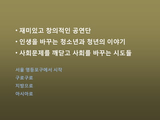 • 재미있고 창의적인 공연단
• 인생을 바꾸는 청소년과 청년의 이야기
• 사회문제를 깨닫고 사회를 바꾸는 시도들
서울 영등포구에서 시작
구로구로
지방으로
아시아로
 