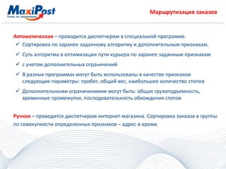 Маршрутизация заказов
Автоматическая – проводится диспетчером в специальной программе.
 Сортировка по заранее заданному алгоритму и дополнительным признакам.
 Суть алгоритма в оптимизации пути курьера по заранее заданным признакам
 с учетом дополнительных ограничений
 В разных программах могут быть использованы в качестве признаков
следующие параметры: пробег, общий вес, наибольшее количество стопов
 Дополнительными ограничениями могут быть: общая грузоподъемность,
временные промежутки, последовательность обхождения стопов
Ручная – проводится диспетчером интернет-магазина. Сортировка заказов в группы
по совокупности определенных признаков – адрес и время.
 