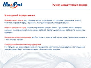 Ручная маршрутизация заказов
Этапы ручной маршрутизации
Привязка к местности (по станциям метро, по районам, по крупным трассам или шоссе).
Чем мельче разбит город на районы, тем удобнее делать маршрутизацию.
Нанести районы на карту. Создать справочник улица – район. При приеме заказа вводить
признак – номер района (или название района). Сделать укрупненные районы по количеству
курьеров.
Назначение времени доставки. Удобно делать с учетом района доставки. Чем дальше от офиса
– тем позже к вечеру.
Распределение заказов между курьерами.
Все полученные заказы приписываем курьерам по укрупненным маршрутам и затем делаем
тонкую подстройку с учетом начального более мелкого деления.
 