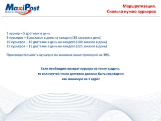 Маршрутизация.
Сколько нужно курьеров
1 курьер – 5 доставок в день
5 курьеров – 6 доставок в день на каждого (30 заказов в день)
10 курьеров – 10 доставок в день на каждого (100 заказов в день)
15 курьеров – 15 доставок в день на каждого (225 заказов в день)
Производительность курьеров на машинах выше примерно на 30%.
Если необходим возврат курьера на точку выдачи,
то количество точек доставки должно быть сокращено
как минимум на 1 адрес
 