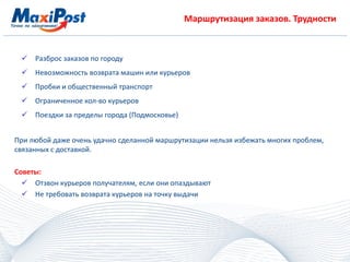 Маршрутизация заказов. Трудности
 Разброс заказов по городу
 Невозможность возврата машин или курьеров
 Пробки и общественный транспорт
 Ограниченное кол-во курьеров
 Поездки за пределы города (Подмосковье)
При любой даже очень удачно сделанной маршрутизации нельзя избежать многих проблем,
связанных с доставкой.
Советы:
 Отзвон курьеров получателям, если они опаздывают
 Не требовать возврата курьеров на точку выдачи
 