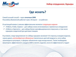 Набор сотрудников. Курьеры
Где искать?
Самый лучший способ – через печатные СМИ.
Расклейка объявлений работает хуже. Интернет - не работает.
В настоящий момент самыми эффективными являются следующие издания
 «Работа, Учеба, Сервис» - для набора низко оплачиваемых и временных сотрудников
 «Работа и Зарплата» - для набора более квалифицированного персонала, в том числе
курьеров и водителей для доставки товаров.
В условиях, когда предложения по набору курьеров занимают 5-6 страниц в каждом издании,
нужно давать нестандартное объявление (желательно цветной модуль) и, если набор
производится регулярно, то формат объявления надо иногда менять. Также необходимо
мониторить эффективность каждого СМИ и менять издание, если его эффективность падает
 