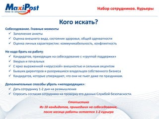 Набор сотрудников. Курьеры
Кого искать?
Собеседование. Главные моменты
 Заполнение анкеты
 Оценка внешнего вида, состояния здоровья, общей адекватности
 Оценка личных характеристик: коммуникабельность, конфликтность
Не надо брать на работу:
 Кандидатов, приходящих на собеседование с «группой поддержки»
 Хмурых и печальных
 С ярко выраженной «нерусской» внешностью и сильным акцентом
 Бывших директоров и разорившихся владельцев собственного бизнеса
 Кандидатов, которые утверждают, что они не пьют даже по праздникам.
Дополнительные способы убрать «неподходящих»:
 Дать сотруднику 1-2 дня на размышления
 Спросить согласия сотрудника на проверку его данных Службой безопасности.
Статистика
Из 10 кандидатов, пришедших на собеседование,
после месяца работы остается 1-2 курьера
 