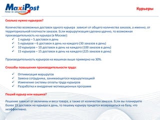 Курьеры
Сколько нужно курьеров?
Количество возможных доставок одного курьера зависит от общего количества заказов, а именно, от
территориальной плотности заказов. Если маршрутизация сделана удачно, то возможная
производительность на курьера (в Москве):
 1 курьер – 5 доставок в день
 5 курьеров – 6 доставок в день на каждого (30 заказов в день)
 10 курьеров – 10 доставок в день на каждого (100 заказов в день)
 15 курьеров – 15 доставок в день на каждого (225 заказов в день)
Производительность курьеров на машинах выше примерно на 30%.
Способы повышения производительности труда:
 Оптимизация маршрутов
 Замена сотрудника, занимающегося маршрутизацией
 Изменение системы оплаты труда курьеров
 Разработка и внедрение мотивационных программ
Пеший курьер или машина?
Решение зависит от величины и веса товара, а также от количества заказов. Если вы планируете
более 15 доставок на курьера в день, то пешему курьеру придется возвращаться на базу, что
неэффективно.
 