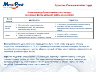 Курьеры. Система оплаты труда
Правильно подобранная система оплаты труда
важнейший фактор успешной работы с персоналом
Схема
оплаты
Достоинства Недостатки
Зарплата
(оклад)
 Облегчает набор новых сотрудников
 Удешевляет доставку при повышении
производительности труда
 Не мотивирует сотрудника на трудовые подвиги
 Удорожает доставку при уменьшении
производительности труда или падении количества
заказов
Сделка
 Мотивирует сотрудника на трудовые подвиги
 Стоимость доставки не зависит от
производительности труда и количества заказов
 Усложняет набор сотрудников
 Усложняет расчет оплаты труда
Важный момент: сдельная оплата труда должна быть такой, чтобы в среднем в месяц
получалась рыночная зарплата. То есть сумма сделки должна учитывать загрузку, которую вы
можете обеспечить курьеру, с учетом объема, который человек может сделать в зависимости от
плотности доставок и веса товара
Зарплата + сделка – хорошая схема, если вводить зарплату с нормой и сделку за каждую
сделанную сверх нормы доставку. При этом в качестве нормы надо вводить то количество
доставок, которое вы гарантировано имеете (и соответственно от этой нормы и считать
зарплату). Причем норму лучше считать за месяц
 
