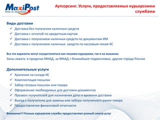 Аутсорсинг. Услуги, предоставляемые курьерскими
службами
Виды доставки
 Доставка без получения наличных средств
 Доставка с оплатой по кредитным картам
 Доставка с получением наличных средств по документам ИМ
 Доставка с получением наличных средств по кассовым чекам КС
Все эти варианты могут осуществляться как пешими курьерами, так и на машинах.
Зоны охвата: в пределах МКАД, за МКАД + ближайшее подмосковье, другие города России
Дополнительные услуги
 Хранение на складе КС
 Комплектация посылок
 Забор готовых посылок или товара
 Оформление необходимых для доставки документов
 Прозвон получателей для назначения даты и времени доставки
 Выезд к получателю для замены или забора полученного ранее товара
 Предоставление финансовой отчетности
Внимание!!! Разные курьерские службы предоставляют разный спектр услуг
 