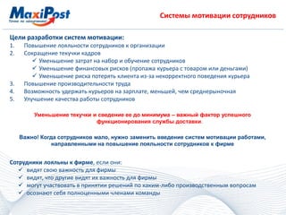 Системы мотивации сотрудников
Цели разработки систем мотивации:
1. Повышение лояльности сотрудников к организации
2. Сокращение текучки кадров
 Уменьшение затрат на набор и обучение сотрудников
 Уменьшение финансовых рисков (пропажа курьера с товаром или деньгами)
 Уменьшение риска потерять клиента из-за некорректного поведения курьера
3. Повышение производительности труда
4. Возможность удержать курьеров на зарплате, меньшей, чем среднерыночная
5. Улучшение качества работы сотрудников
Уменьшение текучки и сведение ее до минимума – важный фактор успешного
функционирования службы доставки.
Важно! Когда сотрудников мало, нужно заменить введение систем мотивации работами,
направленными на повышение лояльности сотрудников к фирме
Сотрудники лояльны к фирме, если они:
 видят свою важность для фирмы
 видят, что другие видят их важность для фирмы
 могут участвовать в принятии решений по каким-либо производственным вопросам
 осознают себя полноценными членами команды
 