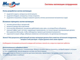 Системы мотивации сотрудников
Этапы разработки систем мотивации
 выделяете задачи, которые вы хотите решить
 выделяете бюджет, который вы готовы потратить
 выделяете показатели, которые позволят оценить степень выполнения поставленных задач
Основные принципы систем мотивации
 система должна быть прозрачной
 результат должен быть достижим
 если система объявлена, она должна действовать весь срок, на который была объявлена
 хороший эффект дает система, содержащая соревнование, но только процент выигрывающих должен
быть довольно большим, чтобы соблюдалось правило достижимости результата
 надо внести какую-нибудь забавную изюминку и использовать «не денежную мотивацию».
Важно!!! Все результаты действующей системы мотивации должны быть известны остальным сотрудникам,
которые в ней участвуют. «Страна должна знать своих героев»
Необходимо отслеживать успешность введенной системы и менять ее, когда она перестает работать
Дополнительные подводные камни:
Надо аккуратно определяться с показателями. Можно случайно ввести показатель, который ухудшит ситуацию
по тем направлениям, где до введения системы все было хорошо.
Например, ведение бонуса за качество доставки (вежливо, приветливо и так далее), может сказаться на
количестве доставок и наоборот
 